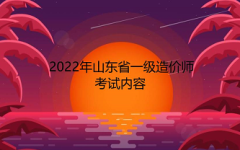 山东2022年一级造价师考试内容有哪些