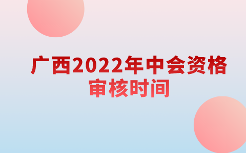 广西2022年中级会计职称资格审核时间：考试成绩公布后1个月内(11月20日前)