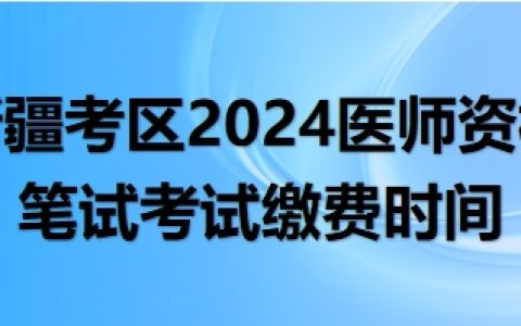 新疆考区2024年医师资格考试医学综合笔试考试缴费时间安排