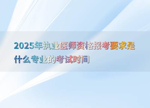 2025年执业医师资格报考要求是什么专业的考试时间