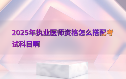 2025年执业医师资格怎么搭配考试科目啊
