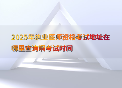 2025年执业医师资格考试地址在哪里查询啊考试时间