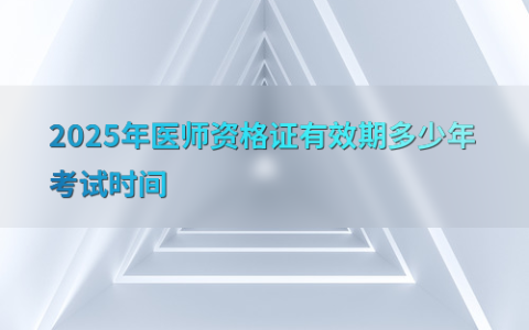 2025年医师资格证有效期多少年考试时间