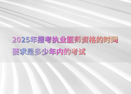 2025年报考执业医师资格的时间要求是多少年内的考试