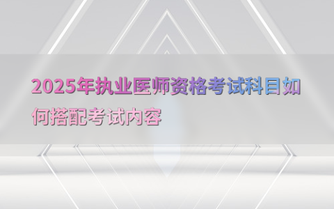 2025年执业医师资格考试科目如何搭配考试内容