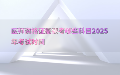 医师资格证需要考哪些科目2025年考试时间