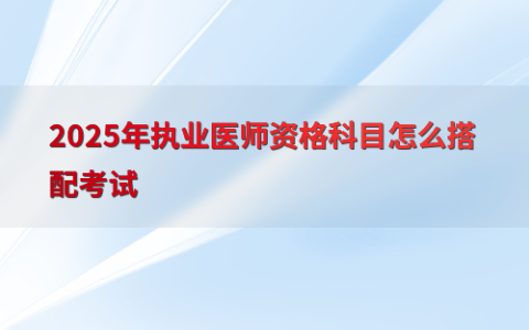2025年执业医师资格科目怎么搭配考试