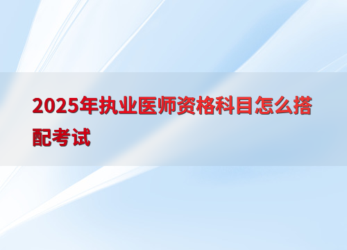 2025年执业医师资格科目怎么搭配考试