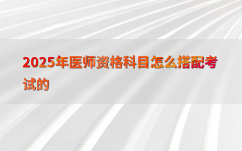 2025年医师资格科目怎么搭配考试的