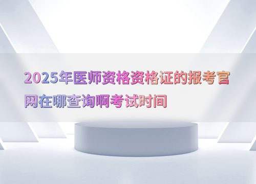 2025年医师资格资格证的报考官网在哪查询啊考试时间